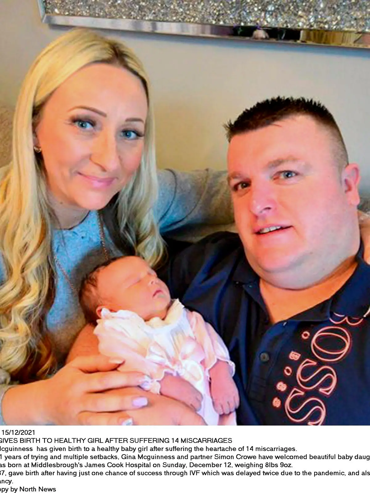 Dated: 15/12/2021
MUM GIVES BIRTH TO HEALTHY GIRL AFTER SUFFERING 14 MISCARRIAGES 
Gina Mcguinness  has given birth to a healthy baby girl after suffering the heartache of 14 miscarriages.
After 11 years of trying and multiple setbacks, Gina Mcguinness and partner Simon Crowe have welcomed beautiful baby daughter Lola Mae Crowe into the world.
She was born at Middlesbrough's James Cook Hospital on Sunday, December 12, weighing 8lbs 9oz.
Gina, 37, gave birth after having just one chance of success through IVF which was delayed twice due to the pandemic, and also coming down with Covid during her pregnancy.
See copy by North News 